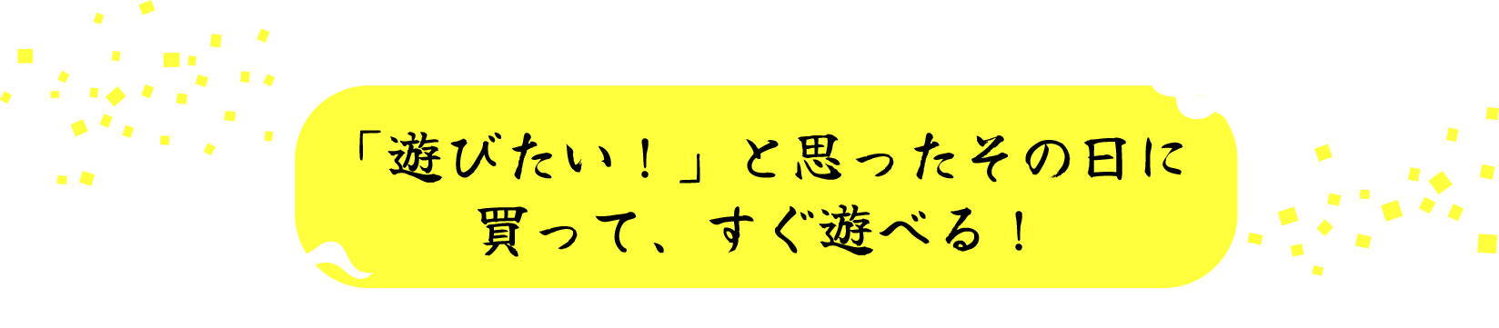 「遊びたい！」と思ったその日に買って、すぐ遊べる！